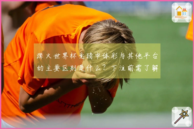 烽火世界杯竞猜中体彩与其他平台的主要区别是什么？下注前需了解的关键规则
